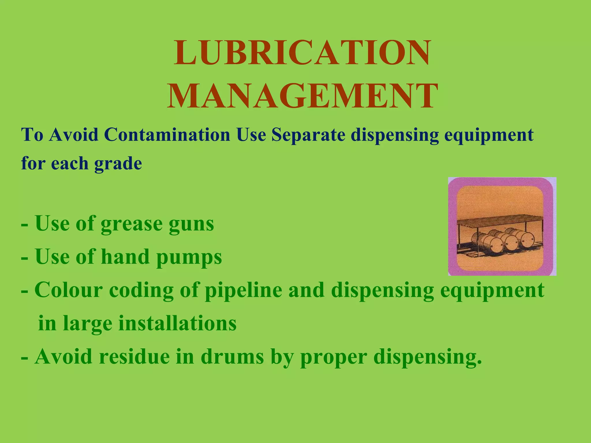 LUBRICATION
MANAGEMENT
To Avoid Contamination Use Separate dispensing equipment
for each grade

- Use of grease guns
- Use of hand pumps
- Colour coding of pipeline and dispensing equipment
in large installations
- Avoid residue in drums by proper dispensing.

 