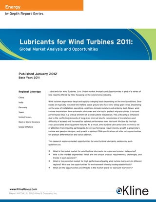 Energy
In-Depth Report Series




           Lubricants for Wind Turbines 2011:
           Global Market Analysis and Opportunities




          Published January 2012
          Base Year: 2011



          Regional Coverage          Lubricants for Wind Turbines 2011: Global Market Analysis and Opportunities is part of a series of
                                     new reports offered by Kline focusing on the wind energy industry.
          China

          India                      Wind turbines experience large and rapidly changing loads depending on the wind conditions. Gear
                                     boxes are typically installed 100 meters above ground and have very steep gear ratios. Depending
          Germany                    on the area of installation, operating conditions include moisture and airborne dust. Newer wind

          Spain                      turbine installations have automatic shutdown and startup to protect migratory birds. Lubricant
                                     performance thus is a critical element of a wind turbine installation. This criticality is enhanced
          United States              due to the conflicting demands of long drain interval (due to remoteness of installations and
          Rest of World Onshore      difficulty of access) and the need for optimal performance over lubricant life (due to the high
                                     costs associated with equipment failure). As a result, wind turbine lubricants have received a lot
          Global Offshore
                                     of attention from industry participants. Severe performance requirements, growth in proprietary
                                     turbine and gearbox designs, and growth in various OEM specifications all offer rich opportunities
                                     for product differentiation and value addition.


                                     This research explores market opportunities for wind turbine lubricants, addressing such
                                     questions as:


                                          What is the global market for wind turbine lubricants by region and product categories?
                                          How is the market segmented? What are the unique product requirements, challenges, and
                                          trends in each segment?
                                          What is the potential market for high performance/quality wind turbine lubricants in different
                                          regions? What are the opportunities for environment friendly biodegradable fluids?
                                          What are the opportunities and threats in the market place for lubricant marketers?




  www.KlineGroup.com
  Report #Y716 | © 2012 Kline & Company, Inc.
 