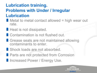 Lubrication training.
Problems with Under / Irregular
Lubrication
Metal to metal contact allowed = high wear out
rate.
Heat is not dissipated.
Contamination is not flushed out.
Grease seals are not maintained allowing
contaminants to enter.
Shock loads are not absorbed.
Parts are not protected from Corrosion
Increased Power / Energy Use.
 