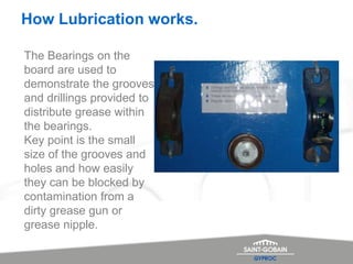 How Lubrication works.
The Bearings on the
board are used to
demonstrate the grooves
and drillings provided to
distribute grease within
the bearings.
Key point is the small
size of the grooves and
holes and how easily
they can be blocked by
contamination from a
dirty grease gun or
grease nipple.
 