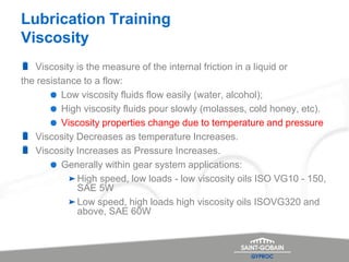 Lubrication Training
Viscosity
Viscosity is the measure of the internal friction in a liquid or
the resistance to a flow:
Low viscosity fluids flow easily (water, alcohol);
High viscosity fluids pour slowly (molasses, cold honey, etc).
Viscosity properties change due to temperature and pressure
Viscosity Decreases as temperature Increases.
Viscosity Increases as Pressure Increases.
Generally within gear system applications:
High speed, low loads - low viscosity oils ISO VG10 - 150,
SAE 5W
Low speed, high loads high viscosity oils ISOVG320 and
above, SAE 60W
 