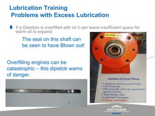 Lubrication Training
Problems with Excess Lubrication
If a Gearbox is overfilled with oil it can leave insufficient space for
warm oil to expand.
The seal on this shaft can
be seen to have Blown out!
Overfilling engines can be
catastrophic – this dipstick warns
of danger.
 