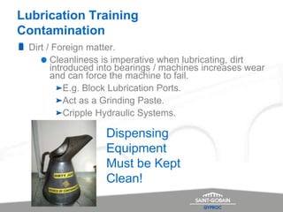 Lubrication Training
Contamination
Dirt / Foreign matter.
Cleanliness is imperative when lubricating, dirt
introduced into bearings / machines increases wear
and can force the machine to fail.
E.g. Block Lubrication Ports.
Act as a Grinding Paste.
Cripple Hydraulic Systems.
Dispensing
Equipment
Must be Kept
Clean!
 