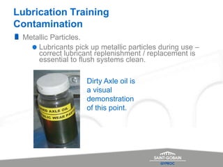 Lubrication Training
Contamination
Metallic Particles.
Lubricants pick up metallic particles during use –
correct lubricant replenishment / replacement is
essential to flush systems clean.
Dirty Axle oil is
a visual
demonstration
of this point.
 