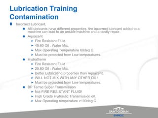 Lubrication Training
Contamination
Incorrect Lubricant.
All lubricants have different properties, the incorrect lubricant added to a
machine can lead to an unsafe machine and a costly repair.
Aquacent
Fire Resistant Fluid.
40:60 Oil : Water Mix.
Max Operating Temperature 60deg C.
Must be protected from Low temperatures.
Hydratherm
Fire Resistant Fluid
20:80 Oil : Water Mix.
Better Lubricating properties than Aquacent.
WILL NOT MIX WITH ANY OTHER OIL!
Must be protected from Low temperatures.
BP Terrac Super Transmission
Not FIRE RESISTANT FLUID!
High Grade Hydraulic Transmission oil.
Max Operating temperature >100deg C
 