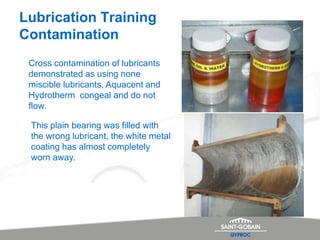 Lubrication Training
Contamination
Cross contamination of lubricants
demonstrated as using none
miscible lubricants, Aquacent and
Hydrotherm congeal and do not
flow.
This plain bearing was filled with
the wrong lubricant, the white metal
coating has almost completely
worn away.
 