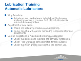 Lubrication Training
Automatic Lubricators
Why Auto-lube
Auto-lubes are used where a in high load / high speed
applications where a constant feed of fresh lubricant is
required during operation.
Adjustment of auto lubes.
This is pre set during machine commissioning.
Do not adjust at will, careful monitoring is required after any
adjustments.
Careful Inspections of Automated systems are required.
Check that pumps and injectors are correctly functioning.
Check Pipe-work and connectors for damage & leaks.
Check that fresh grease is present at the point of use.
 