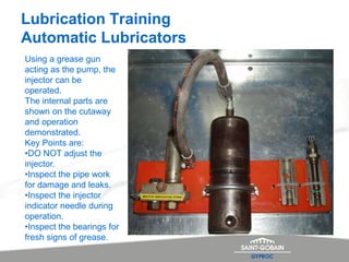 Lubrication Training
Automatic Lubricators
Using a grease gun
acting as the pump, the
injector can be
operated.
The internal parts are
shown on the cutaway
and operation
demonstrated.
Key Points are:
•DO NOT adjust the
injector.
•Inspect the pipe work
for damage and leaks.
•Inspect the injector
indicator needle during
operation.
•Inspect the bearings for
fresh signs of grease.
 