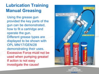 Lubrication Training
Manual Greasing
Using the grease gun
provided the key parts of the
gun can be demonstrated,
how to fit a cartridge and
operate the gun.
Different grease types are
displayed to be shown with
OPL MN/17/GEN/28
demonstrating their uses.
Excessive Force must not be
used when pumping grease!
If action is not easy
investigate the cause!
 
