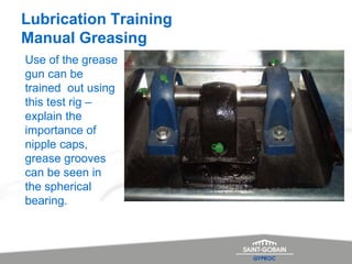 Lubrication Training
Manual Greasing
Use of the grease
gun can be
trained out using
this test rig –
explain the
importance of
nipple caps,
grease grooves
can be seen in
the spherical
bearing.
 