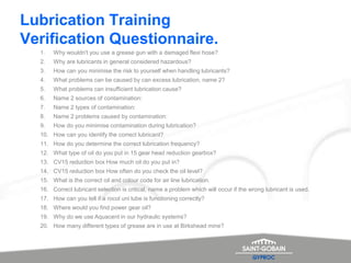 Summary
Lubrication Training
Verification Questionnaire.
1. Why wouldn't you use a grease gun with a damaged flexi hose?
2. Why are lubricants in general considered hazardous?
3. How can you minimise the risk to yourself when handling lubricants?
4. What problems can be caused by can excess lubrication, name 2?
5. What problems can insufficient lubrication cause?
6. Name 2 sources of contamination:
7. Name 2 types of contamination:
8. Name 2 problems caused by contamination:
9. How do you minimise contamination during lubrication?
10. How can you identify the correct lubricant?
11. How do you determine the correct lubrication frequency?
12. What type of oil do you put in 15 gear head reduction gearbox?
13. CV15 reduction box How much oil do you put in?
14. CV15 reduction box How often do you check the oil level?
15. What is the correct oil and colour code for air line lubrication.
16. Correct lubricant selection is critical, name a problem which will occur if the wrong lubricant is used.
17. How can you tell if a rocol uni lube is functioning correctly?
18. Where would you find power gear oil?
19. Why do we use Aquacent in our hydraulic systems?
20. How many different types of grease are in use at Birkshead mine?
 