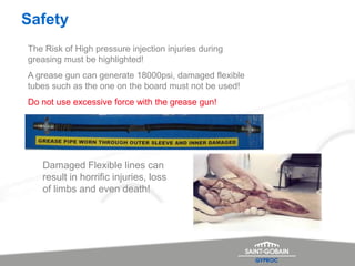 Safety
The Risk of High pressure injection injuries during
greasing must be highlighted!
A grease gun can generate 18000psi, damaged flexible
tubes such as the one on the board must not be used!
Do not use excessive force with the grease gun!
Damaged Flexible lines can
result in horrific injuries, loss
of limbs and even death!
 