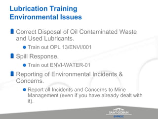 Lubrication Training
Environmental Issues
Correct Disposal of Oil Contaminated Waste
and Used Lubricants.
Train out OPL 13/ENVI/001
Spill Response.
Train out ENVI-WATER-01
Reporting of Environmental Incidents &
Concerns.
Report all Incidents and Concerns to Mine
Management (even if you have already dealt with
it).
 