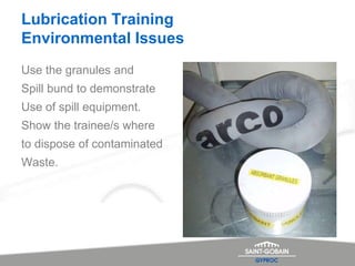 Lubrication Training
Environmental Issues
Use the granules and
Spill bund to demonstrate
Use of spill equipment.
Show the trainee/s where
to dispose of contaminated
Waste.
 