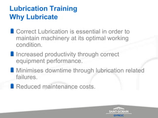 Lubrication Training
Why Lubricate
Correct Lubrication is essential in order to
maintain machinery at its optimal working
condition.
Increased productivity through correct
equipment performance.
Minimises downtime through lubrication related
failures.
Reduced maintenance costs.
 