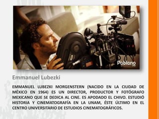 EMMANUEL LUBEZKI MORGENSTERN (NACIDO EN LA CIUDAD DE
MÉXICO EN 1964) ES UN DIRECTOR, PRODUCTOR Y FOTÓGRAFO
MEXICANO QUE SE DEDICA AL CINE. ES APODADO EL CHIVO. ESTUDIÓ
HISTORIA Y CINEMATOGRAFÍA EN LA UNAM, ÉSTE ÚLTIMO EN EL
CENTRO UNIVERSITARIO DE ESTUDIOS CINEMATOGRÁFICOS.
Emmanuel Lubezki
 