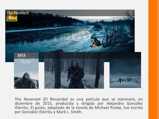 The Revenant (El Renacido) es una película que se estrenará, en
diciembre de 2015, producida y dirigida por Alejandro González
Iñárritu. El guión, adaptado de la novela de Michael Punke, fue escrito
por González Iñárritu y Mark L. Smith.
The Revenant
2015
 