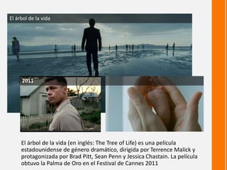 El árbol de la vida (en inglés: The Tree of Life) es una película
estadounidense de género dramático, dirigida por Terrence Malick y
protagonizada por Brad Pitt, Sean Penn y Jessica Chastain. La película
obtuvo la Palma de Oro en el Festival de Cannes 2011
El árbol de la vida
2011
 