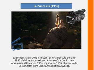 La princesita (A Little Princess) es una película del año
1995 del director mexicano Alfonso Cuarón. Estuvo
nominada al Oscar en 1996, y ganó en 1995 el premio de
Los Angeles Film Critics Association Awards.
La Princesita (1995)
 