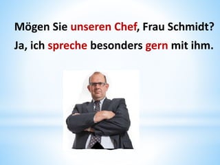 Mögen Sie unseren Chef, Frau Schmidt?
Ja, ich spreche besonders gern mit ihm.