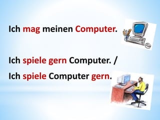 Ich mag meinen Computer.
Ich spiele gern Computer. /
Ich spiele Computer gern.