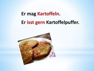 Er mag Kartoffeln.
Er isst gern Kartoffelpuffer.