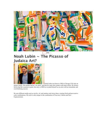 AUG   102012

Noah Lubin ~ The Picasso of
Judaica Art?




                                                    Noah Lubin was born in 1980 in Chicago USA into an
artistic family. His mother had an “art salon” and thus he came into contact with many artists. He always
felt he had the vocation to paint, but only in 2008 he revealed himself as an artist with an immediate and
overwhelming success.

He uses different media such as acrylic, oil, and markers and mixes them, creating fresh and provocative
color combinations. His style is also unique in the combination of Fauvism, Cubism and Neo-
Expressionism.
 