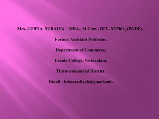 Mrs. LUBNA SURAIYA MBA., M.Com., DIT., M.Phil., (PGDE).,
Former Assistant Professor,
Department of Commerce,
Loyola College, Vettavalam,
Thiruvannamalai District.
Email : lubnasadiyah@gmail.com
 