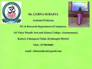 Dr. LUBNA SURAIYA
Assistant Professor,
PG & Research Department of Commerce,
Sri Vidya Mandir Arts and Science College (Autonomous),
Katteri, Uthangarai Taluk, Krishnagiri District
Mob : 8778830885
email : lubnasadiyah@gmail.com
 