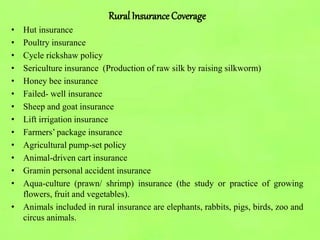 Rural Insurance Coverage
• Hut insurance
• Poultry insurance
• Cycle rickshaw policy
• Sericulture insurance (Production of raw silk by raising silkworm)
• Honey bee insurance
• Failed- well insurance
• Sheep and goat insurance
• Lift irrigation insurance
• Farmers’ package insurance
• Agricultural pump-set policy
• Animal-driven cart insurance
• Gramin personal accident insurance
• Aqua-culture (prawn/ shrimp) insurance (the study or practice of growing
flowers, fruit and vegetables).
• Animals included in rural insurance are elephants, rabbits, pigs, birds, zoo and
circus animals.
 