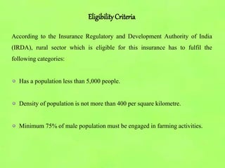 EligibilityCriteria
According to the Insurance Regulatory and Development Authority of India
(IRDA), rural sector which is eligible for this insurance has to fulfil the
following categories:
Has a population less than 5,000 people.
Density of population is not more than 400 per square kilometre.
Minimum 75% of male population must be engaged in farming activities.
 