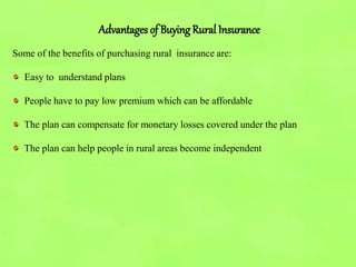 Advantages of Buying Rural Insurance
Some of the benefits of purchasing rural insurance are:
Easy to understand plans
People have to pay low premium which can be affordable
The plan can compensate for monetary losses covered under the plan
The plan can help people in rural areas become independent
 
