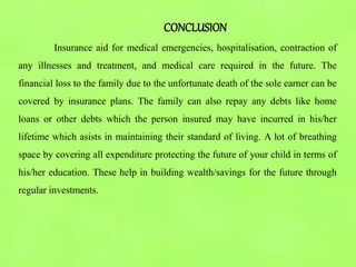 CONCLUSION
Insurance aid for medical emergencies, hospitalisation, contraction of
any illnesses and treatment, and medical care required in the future. The
financial loss to the family due to the unfortunate death of the sole earner can be
covered by insurance plans. The family can also repay any debts like home
loans or other debts which the person insured may have incurred in his/her
lifetime which asists in maintaining their standard of living. A lot of breathing
space by covering all expenditure protecting the future of your child in terms of
his/her education. These help in building wealth/savings for the future through
regular investments.
 