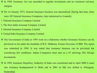  In 1968, Insurance Act was amended to regulate investments and set minimum solvency
margins.
 On 1st January 1973, General Insurance business was nationalized. During that time, there
were 107 General Insurance Companies, later minimized to 4 namely:
1. National Insurance Company Limited
2. The New India Assurane Company Limited
3. Oriental Insurance Company Limited
4. United India Insurance Company Limited
 The Government of India in 1993 went on a dialemma whether Insurance business can be
privitized or not under the headship of R.N. Malhotra, Former Governor of RBI. The report
was submitted in 1994. It was stated that insurance business can be privitized but
considering few conditions. Indian Companies must start as a JV allowing 24% foreign
investments.
 In 1999, Insurance Regultory Authority of India was constituted and in April 2000 it came
into existence headquartered in Delhi and in 2001 its HQ was shifted to Telengana,
Hyderabad.
 