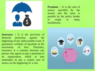 Insurance : It is the provision of
financial protection against the
happening of any unfavourable event. It
guarantees certainty of payment at the
uncertainty of loss. Therefore,
insurance is a contract between one
person who agrees to pay a premium to
an organization, which in turn
undertakes to pay a certain sum of
money on the happening of a risk.
Premium : It is the sum of
money specified by the
insurer and the same is
payable by the policy holder
in single or many
installments.
 