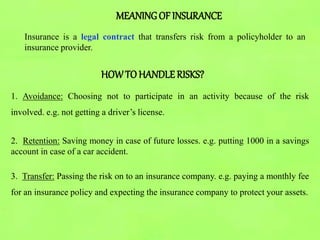 MEANINGOF INSURANCE
Insurance is a legal contract that transfers risk from a policyholder to an
insurance provider.
HOWTO HANDLE RISKS?
1. Avoidance: Choosing not to participate in an activity because of the risk
involved. e.g. not getting a driver’s license.
2. Retention: Saving money in case of future losses. e.g. putting 1000 in a savings
account in case of a car accident.
3. Transfer: Passing the risk on to an insurance company. e.g. paying a monthly fee
for an insurance policy and expecting the insurance company to protect your assets.
 