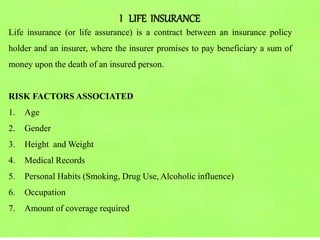 I LIFE INSURANCE
Life insurance (or life assurance) is a contract between an insurance policy
holder and an insurer, where the insurer promises to pay beneficiary a sum of
money upon the death of an insured person.
RISK FACTORS ASSOCIATED
1. Age
2. Gender
3. Height and Weight
4. Medical Records
5. Personal Habits (Smoking, Drug Use, Alcoholic influence)
6. Occupation
7. Amount of coverage required
 