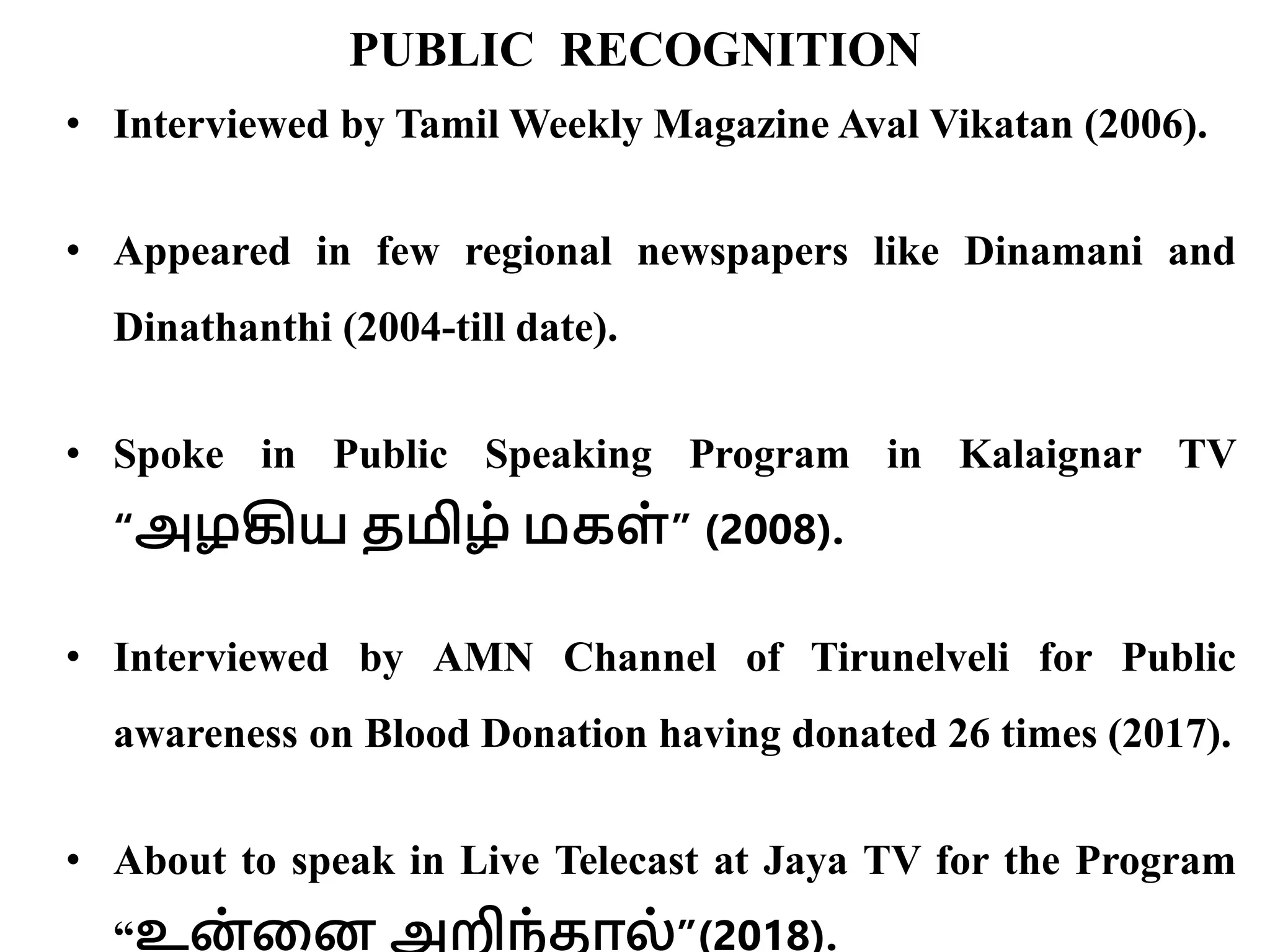 PUBLIC RECOGNITION
• Interviewed by Tamil Weekly Magazine Aval Vikatan (2006).
• Appeared in few regional newspapers like Dinamani and
Dinathanthi (2004-till date).
• Spoke in Public Speaking Program in Kalaignar TV
“அழகிய தமிழ் மகள்” (2008).
• Interviewed by AMN Channel of Tirunelveli for Public
awareness on Blood Donation having donated 26 times (2017).
• About to speak in Live Telecast at Jaya TV for the Program
“உன் வன அறிந்தால்”(2018).
 