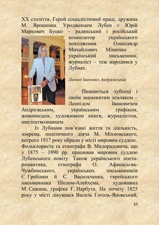 10
ХХ століття, Герой соціалістичної праці, дружина
М. Ярошенка. Уродженцем Лубен є Юрій
Маркович Буцко – радянський і російський
композитор українського
походження. Олександр
Михайлович Міщенко –
український письменник,
журналіст – теж народився у
Лубнах.
Леонід Іванович Андрієвський
Пишаються лубенці і
своїм знаменитим земляком –
Леонідом Івановичем
Андрієвським, українським графіком,
живописцем, художником книги, журналістом,
мистецтвознавцем.
Із Лубнами пов’язані життя та діяльність,
зокрема, політичного діяча М. Міхновського,
котрого 1917 року обрали у місті мировим суддею.
Фольклориста та етнографа В. Милорадовича, що
у 1875 – 1890 рр. працював мировим суддею
Лубенського повіту. Також українського поета-
романтика, етнографа О. Афанасьєва-
Чужбинського, українських письменників
Є. Гребінки й С. Васильченка, єврейського
письменника Шолом-Алейхема, художника
М. Сажина, графіка Г. Нарбута. На почату 1825
року у місті лікувався Василь Гоголь-Яновський,
 