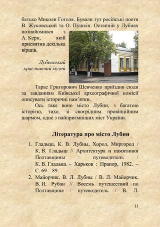 11
батько Миколи Гоголя. Бували тут російські поети
В. Жуковський та О. Пушкін. Останній у Лубнах
познайомився з
А. Керн, якій
присвятив декілька
віршів.
Лубенський
краєзнавчий музей
Тарас Григорович Шевченко приїздив сюди
за завданням Київської археографічної комісії
описувати історичні пам’ятки.
Ось таке воно місто Лубни, з багатою
історією, тихе, зі своєрідним провінційним
шармом, одне з найприємніших міст України.
Література про місто Лубни
1. Гладыш, К. В. Лубны, Хорол, Миргород /
К. В. Гладыш // Архитектура и памятники
Полтавщины : путеводитель /
К. В. Гладыш. – Харьков : Прапор, 1982. –
С. 69 – 89.
2. Майорчик, В. Л. Лубны / В. Л. Майорчик,
В. И. Рубан // Восемь путешествий по
Полтавщине : путеводитель / В. Л.
 
