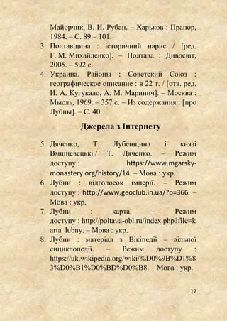 12
Майорчик, В. И. Рубан. – Харьков : Прапор,
1984. – С. 89 – 101.
3. Полтавщина : історичний нарис / [ред.
Г. М. Михайленко]. – Полтава : Дивосвіт,
2005. – 592 с.
4. Украина. Районы : Советский Союз :
географическое описание : в 22 т. / [отв. ред.
И. А. Кугукало, А. М. Маринич]. – Москва :
Мысль, 1969. – 357 с. – Из содержания : [про
Лубны]. – С. 40.
Джерела з Інтернету
5. Дяченко, Т. Лубенщина і князі
Вмшневецькі / Т. Дяченко. – Режим
доступу : https://www.mgarsky-
monastery.org/history/14. – Мова : укр.
6. Лубни : відголосок імперії. – Режим
доступу : http://www.geoclub.in.ua/?p=366. –
Мова : укр.
7. Лубни : карта. – Режим
доступу : http://poltava-obl.ru/index.php?file=k
arta_lubny. – Мова : укр.
8. Лубни : матеріал з Вікіпедії – вільної
енциклопедії. – Режим доступу :
https://uk.wikipedia.org/wiki/%D0%9B%D1%8
3%D0%B1%D0%BD%D0%B8. – Мова : укр.
 