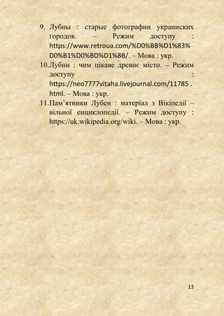 13
9. Лубны : старые фотографии украинских
городов. – Режим доступу :
https://www.retroua.com/%D0%BB%D1%83%
D0%B1%D0%BD%D1%8B/. – Мова : укр.
10.Лубни : чим цікаве древнє місто. – Режим
доступу :
https://neo7777vitaha.livejournal.com/11785 .
html. – Мова : укр.
11.Пам’ятники Лубен : матеріал з Вікіпедії –
вільної енциклопедії. – Режим доступу :
https://uk.wikipedia.org/wiki. – Мова : укр.
 