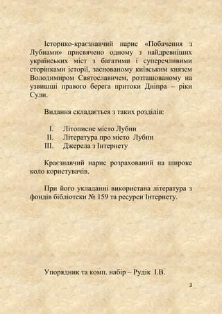 3
Історико-краєзнавчий нарис «Побачення з
Лубнами» присвячено одному з найдревніших
українських міст з багатими і суперечливими
сторінками історії, заснованому київським князем
Володимиром Святославичем, розташованому на
узвишші правого берега притоки Дніпра – ріки
Сули.
Видання складається з таких розділів:
I. Літописне місто Лубни
II. Література про місто Лубни
III. Джерела з Інтернету
Краєзнавчий нарис розрахований на широке
коло користувачів.
При його укладанні використана література з
фондів бібліотеки № 159 та ресурси Інтернету.
Упорядник та комп. набір – Рудік І.В.
 