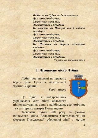 4
Од Києва до Лубен насіяла конопель.
Дам лиха закаблукам,
Закаблукам лиха дам.
Достанеться й передам!
Од Ніжина до Прилуки та й побила
закаблуки.
Дам лиха закаблукам,
Закаблукам лиха дам.
Достанеться й передам!
Од Полтави до Хорола черевички
попорола
Дам лиха закаблукам,
Закаблукам лиха дам.
Достанеться й передам!..
Українська народна пісня
І. Літописне місто Лубни
Лубни розташовані на правому
березі ріки Сули в центральній
частині України.
Герб міста
Це одне з найдревніших
українських міст, місто обласного
підпорядкування, один з найбільших економічних
та культурних центрів Полтавщини.
Засновані Лубни 988 року за указом
київського князя Володимира Святославича як
фортеця Посульської оборонної лінії з метою
 