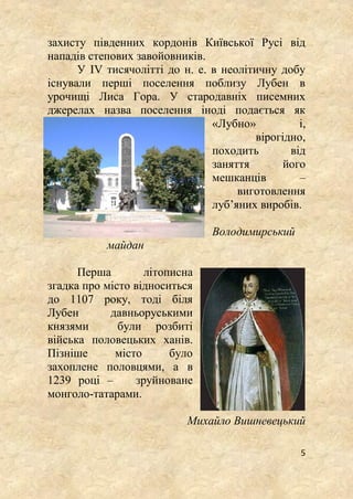 5
захисту південних кордонів Київської Русі від
нападів степових завойовників.
У IV тисячолітті до н. е. в неолітичну добу
існували перші поселення поблизу Лубен в
урочищі Лиса Гора. У стародавніх писемних
джерелах назва поселення іноді подається як
«Лубно» і,
вірогідно,
походить від
заняття його
мешканців –
виготовлення
луб’яних виробів.
Володимирський
майдан
Перша літописна
згадка про місто відноситься
до 1107 року, тоді біля
Лубен давньоруськими
князями були розбиті
війська половецьких ханів.
Пізніше місто було
захоплене половцями, а в
1239 році – зруйноване
монголо-татарами.
Михайло Вишневецький
 