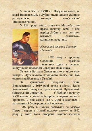 6
У кінці XVI – XVIII ст. Посуллям володіли
князі Вишневецькі, а Лубни стали їхньою східною
резиденцією, столицею лівобережної
«Вишневеччини».
У 1591 році місто отримало Магдебурзьке
право, печатку, герб. У цей
період Лубни стали центром
багатьох селянсько-
козацьких повстань.
Козацький отаман Северин
Наливайко
1596 року в урочищі
Солониця трагічно
закінчився один з перших
виступів під проводом Северина Наливайка.
За часів Богдана Хмельницького місто стає
центром Лубенського козацького полку, що був
одним з найбільших в Україні.
За фінансової підтримки Раїни
Вишневецької у 1619 році поряд з містом Ісайя
Копинський заснував православний Лубенський
(Мгарський) монастир. У Лубнах з початку
XVII століття діяла найстаріша з церков міста –
Троїцька. У той самий час у місті знаходився і
католицький бернардинський монастир.
1707 року в Лубнах заснували за указом
Петра І першу в імперії польову аптеку. А 1912
року у місті була створена науково-дослідна
 