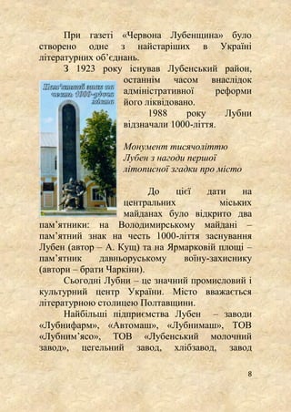 8
При газеті «Червона Лубенщина» було
створено одне з найстаріших в Україні
літературних об’єднань.
З 1923 року існував Лубенський район,
останнім часом внаслідок
адміністративної реформи
його ліквідовано.
1988 року Лубни
відзначали 1000-ліття.
Монумент тисячоліттю
Лубен з нагоди першої
літописної згадки про місто
До цієї дати на
центральних міських
майданах було відкрито два
пам’ятники: на Володимирському майдані –
пам’ятний знак на честь 1000-ліття заснування
Лубен (автор – А. Кущ) та на Ярмарковій площі –
пам’ятник давньоруському воїну-захиснику
(автори – брати Чаркіни).
Сьогодні Лубни – це значний промисловий і
культурний центр України. Місто вважається
літературною столицею Полтавщини.
Найбільші підприємства Лубен – заводи
«Лубнифарм», «Автомаш», «Лубнимаш», ТОВ
«Лубним’ясо», ТОВ «Лубенський молочний
завод», цегельний завод, хлібзавод, завод
 
