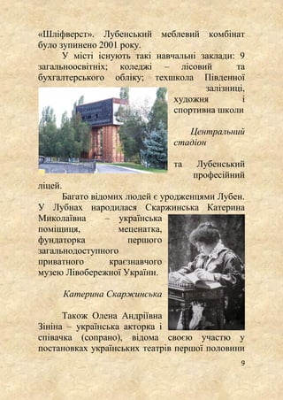 9
«Шліфверст». Лубенський меблевий комбінат
було зупинено 2001 року.
У місті існують такі навчальні заклади: 9
загальноосвітніх; коледжі – лісовий та
бухгалтерського обліку; техшкола Південної
залізниці,
художня і
спортивна школи
Центральний
стадіон
та Лубенський
професійний
ліцей.
Багато відомих людей є уродженцями Лубен.
У Лубнах народилася Скаржинська Катерина
Миколаївна – українська
поміщиця, меценатка,
фундаторка першого
загальнодоступного
приватного краєзнавчого
музею Лівобережної України.
Катерина Скаржинська
Також Олена Андріївна
Зініна – українська акторка і
співачка (сопрано), відома своєю участю у
постановках українських театрів першої половини
 