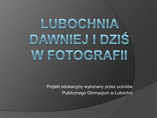 Lubochnia dawniej i dziś w fotografii Projekt edukacyjny wykonany przez uczniów  Publicznego Gimnazjum w Lubochni 