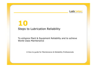 10
Steps to Lubrication Reliability
To enhance Plant & Equipment Reliability and to achieve
World Class Maintenance
A How to guide for Maintenance & Reliability Professionals
 